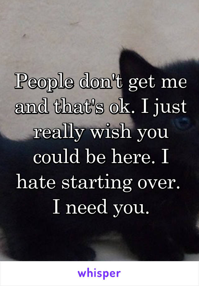 People don't get me and that's ok. I just really wish you could be here. I hate starting over. 
I need you.