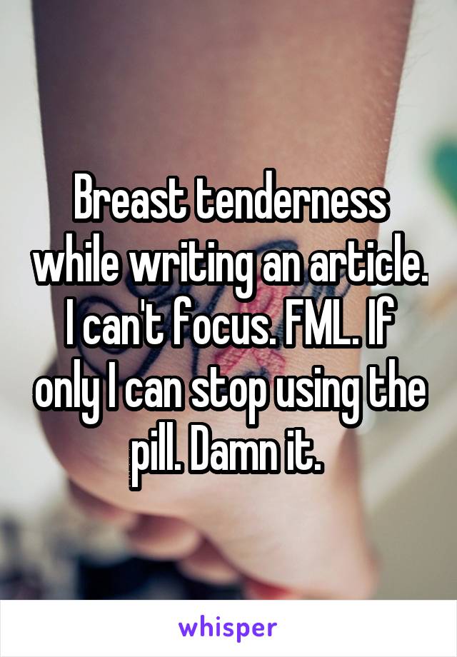 Breast tenderness while writing an article. I can't focus. FML. If only I can stop using the pill. Damn it. 