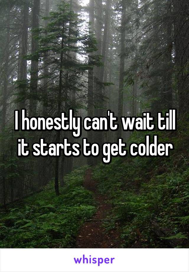 I honestly can't wait till it starts to get colder