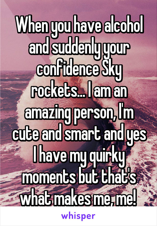 When you have alcohol and suddenly your confidence Sky rockets... I am an amazing person, I'm cute and smart and yes I have my quirky moments but that's what makes me, me! 