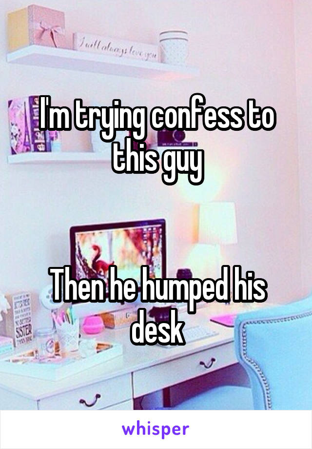 I'm trying confess to this guy


Then he humped his desk