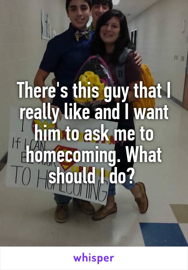 There's this guy that I really like and I want him to ask me to homecoming. What should I do? 