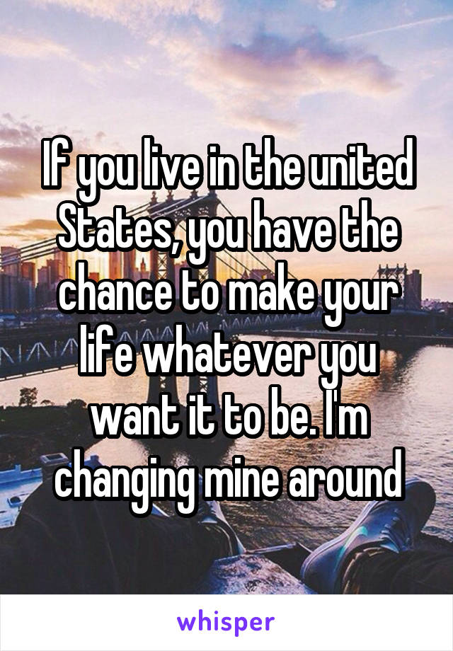 If you live in the united States, you have the chance to make your life whatever you want it to be. I'm changing mine around