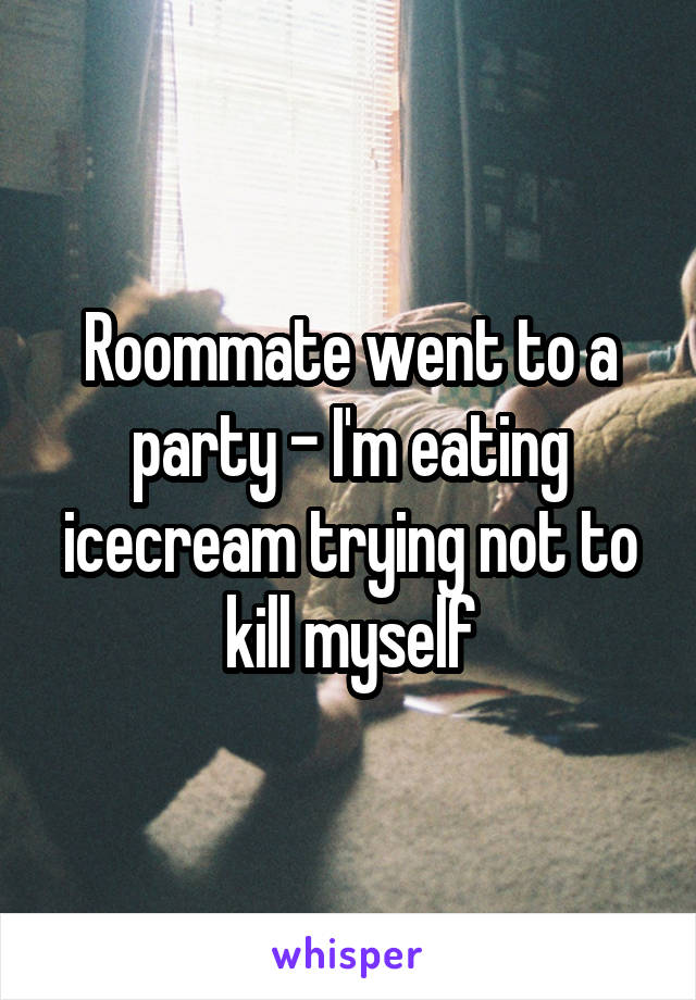 Roommate went to a party - I'm eating icecream trying not to kill myself