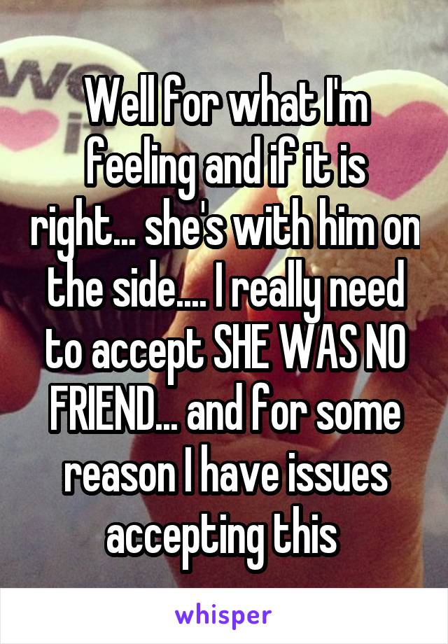 Well for what I'm feeling and if it is right... she's with him on the side.... I really need to accept SHE WAS NO FRIEND... and for some reason I have issues accepting this 