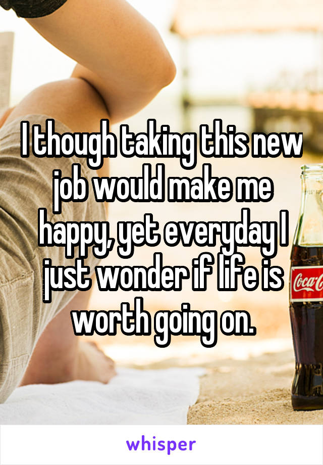 I though taking this new job would make me happy, yet everyday I just wonder if life is worth going on.