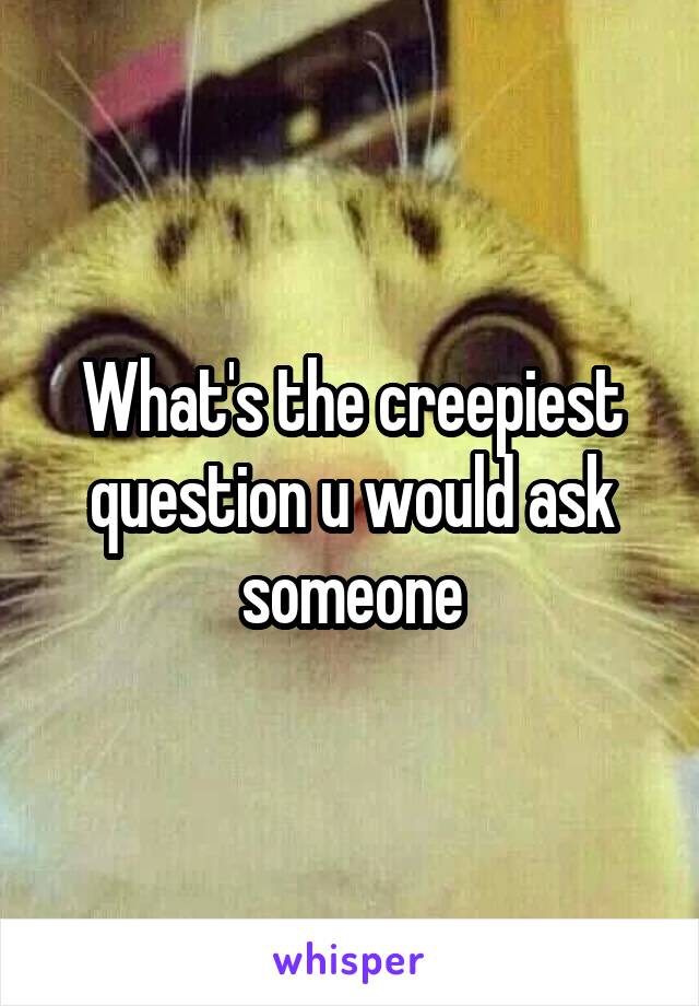 What's the creepiest question u would ask someone