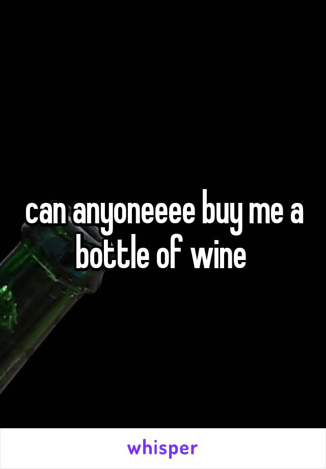 can anyoneeee buy me a bottle of wine 