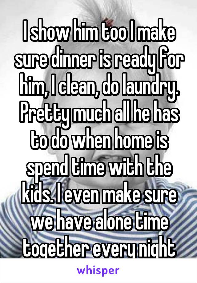 I show him too I make sure dinner is ready for him, I clean, do laundry. Pretty much all he has to do when home is spend time with the kids. I even make sure we have alone time together every night