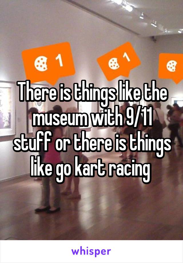 There is things like the museum with 9/11 stuff or there is things like go kart racing 