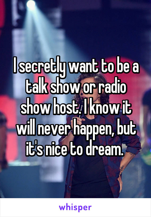 I secretly want to be a talk show or radio show host. I know it will never happen, but it's nice to dream. 