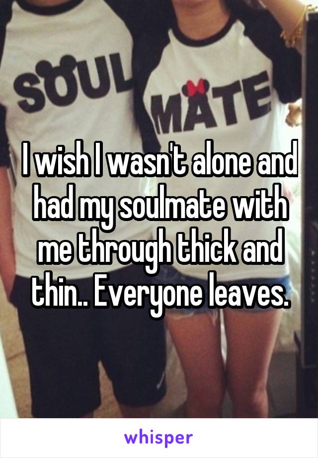 I wish I wasn't alone and had my soulmate with me through thick and thin.. Everyone leaves.