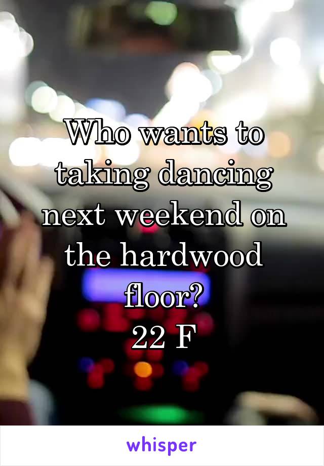 Who wants to taking dancing next weekend on the hardwood floor?
22 F