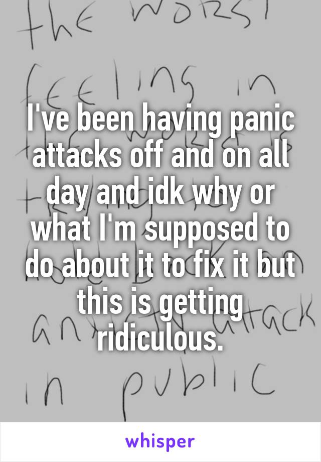 I've been having panic attacks off and on all day and idk why or what I'm supposed to do about it to fix it but this is getting ridiculous.