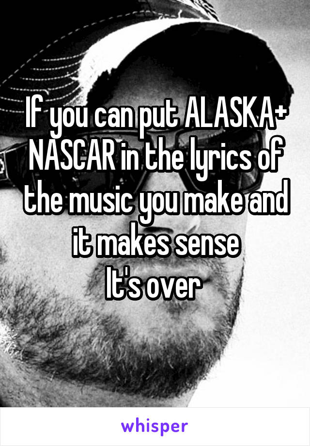 If you can put ALASKA+ NASCAR in the lyrics of the music you make and it makes sense
It's over 
