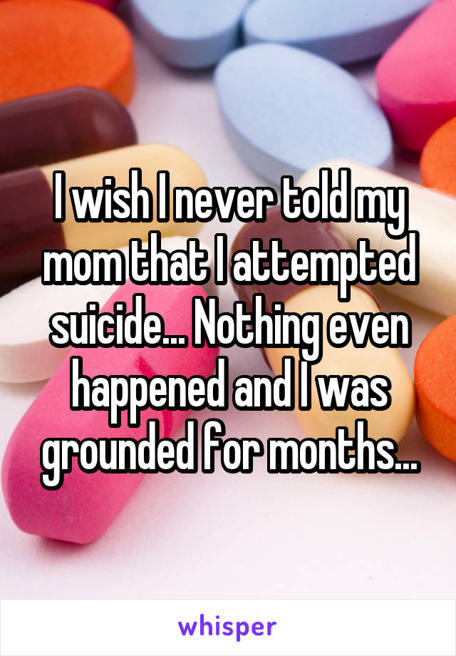 I wish I never told my mom that I attempted suicide... Nothing even happened and I was grounded for months...