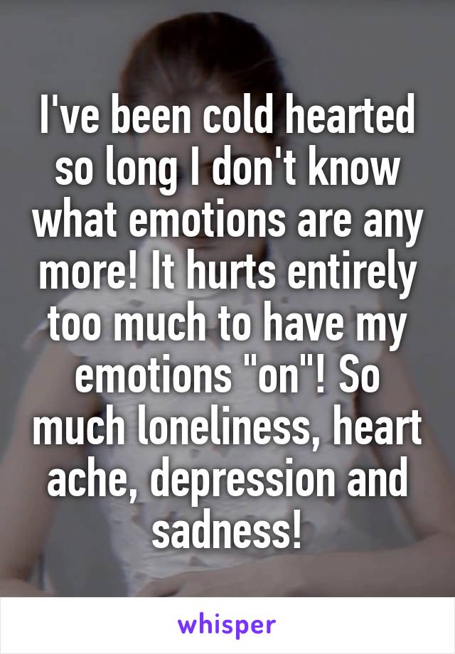 I've been cold hearted so long I don't know what emotions are any more! It hurts entirely too much to have my emotions "on"! So much loneliness, heart ache, depression and sadness!