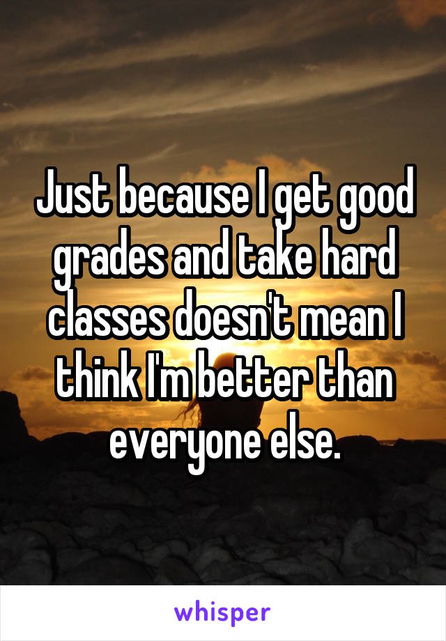Just because I get good grades and take hard classes doesn't mean I think I'm better than everyone else.