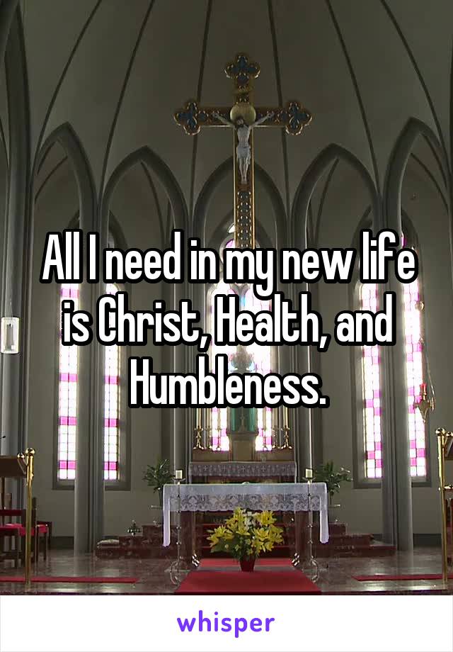 All I need in my new life is Christ, Health, and Humbleness.