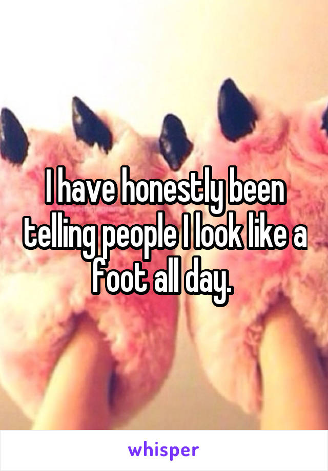 I have honestly been telling people I look like a foot all day. 