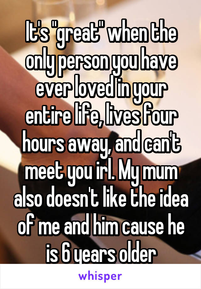It's "great" when the only person you have ever loved in your entire life, lives four hours away, and can't meet you irl. My mum also doesn't like the idea of me and him cause he is 6 years older