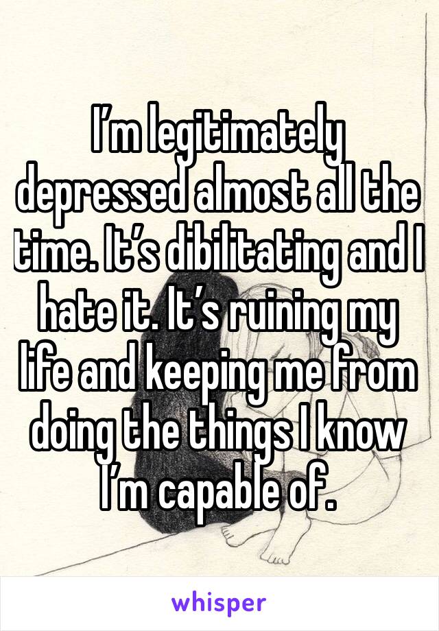 I’m legitimately depressed almost all the time. It’s dibilitating and I hate it. It’s ruining my life and keeping me from doing the things I know I’m capable of. 