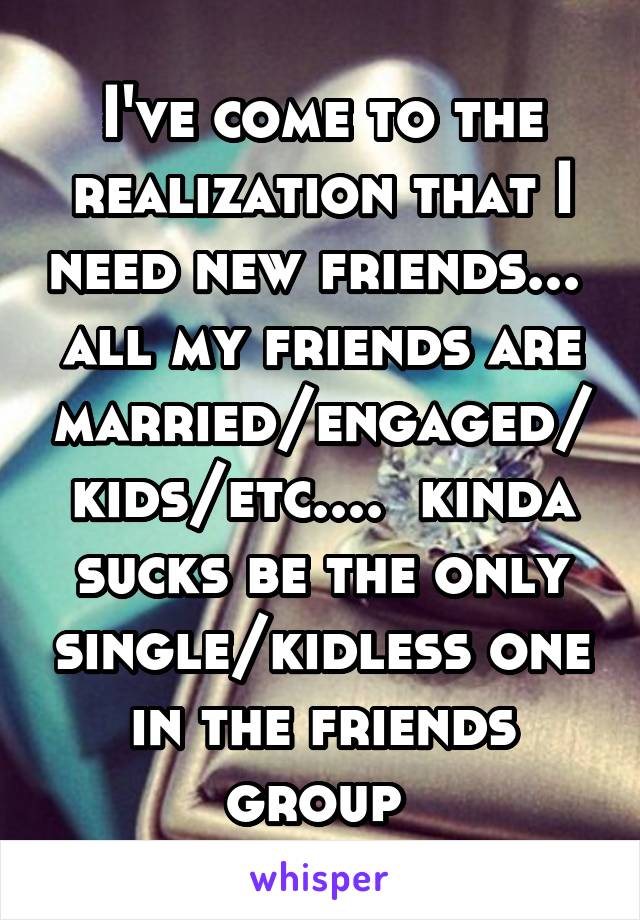 I've come to the realization that I need new friends...  all my friends are married/engaged/kids/etc....  kinda sucks be the only single/kidless one in the friends group 