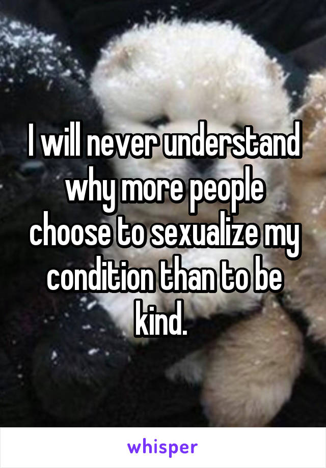 I will never understand why more people choose to sexualize my condition than to be kind. 