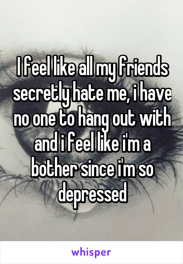 I feel like all my friends secretly hate me, i have no one to hang out with and i feel like i'm a bother since i'm so depressed