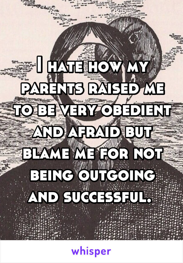 I hate how my parents raised me to be very obedient and afraid but blame me for not being outgoing and successful. 