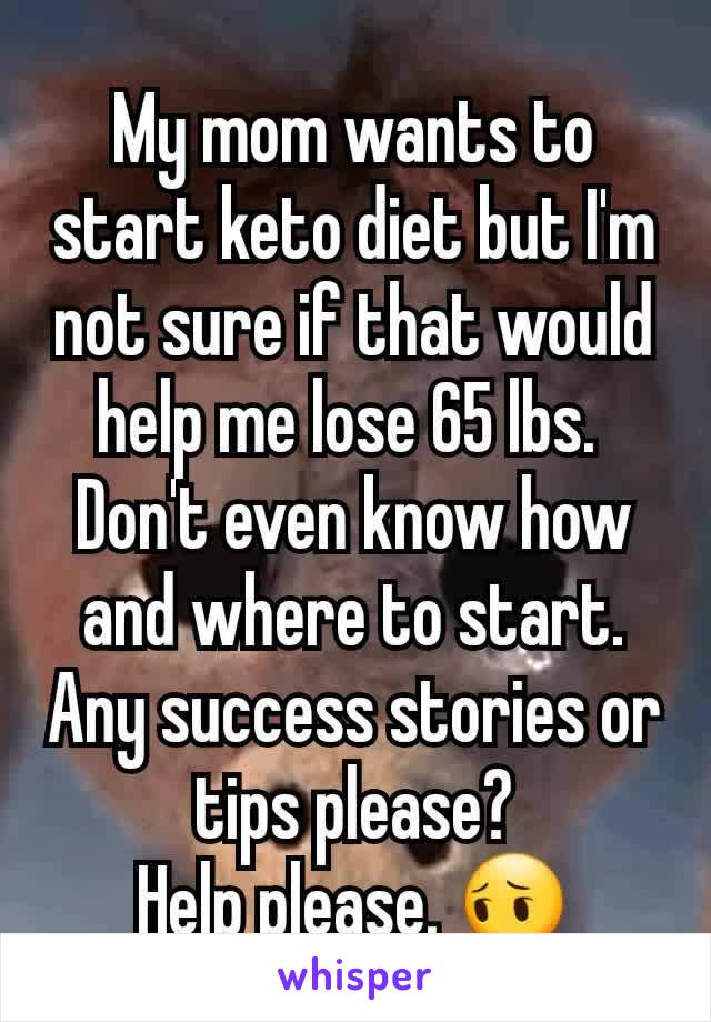 My mom wants to start keto diet but I'm not sure if that would help me lose 65 lbs. 
Don't even know how and where to start. Any success stories or tips please?
Help please. 😔