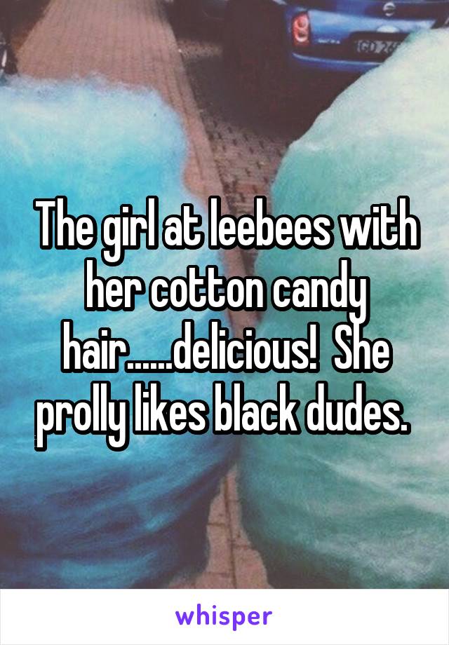 The girl at leebees with her cotton candy hair......delicious!  She prolly likes black dudes. 