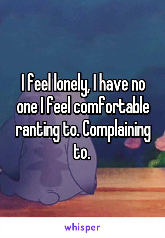 I feel lonely, I have no one I feel comfortable ranting to. Complaining to. 