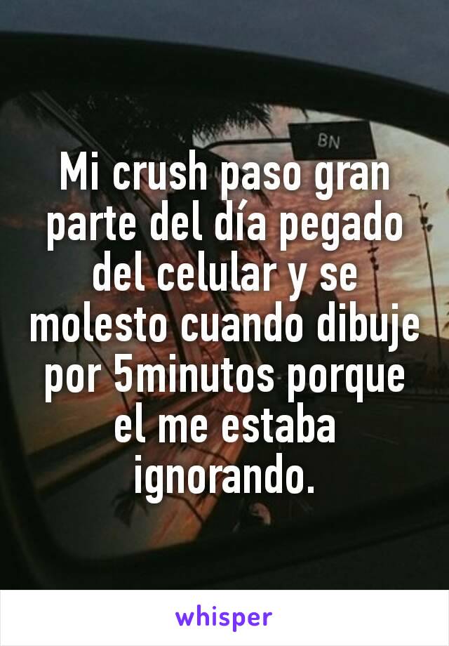 Mi crush paso gran parte del día pegado del celular y se molesto cuando dibuje por 5minutos porque el me estaba ignorando.