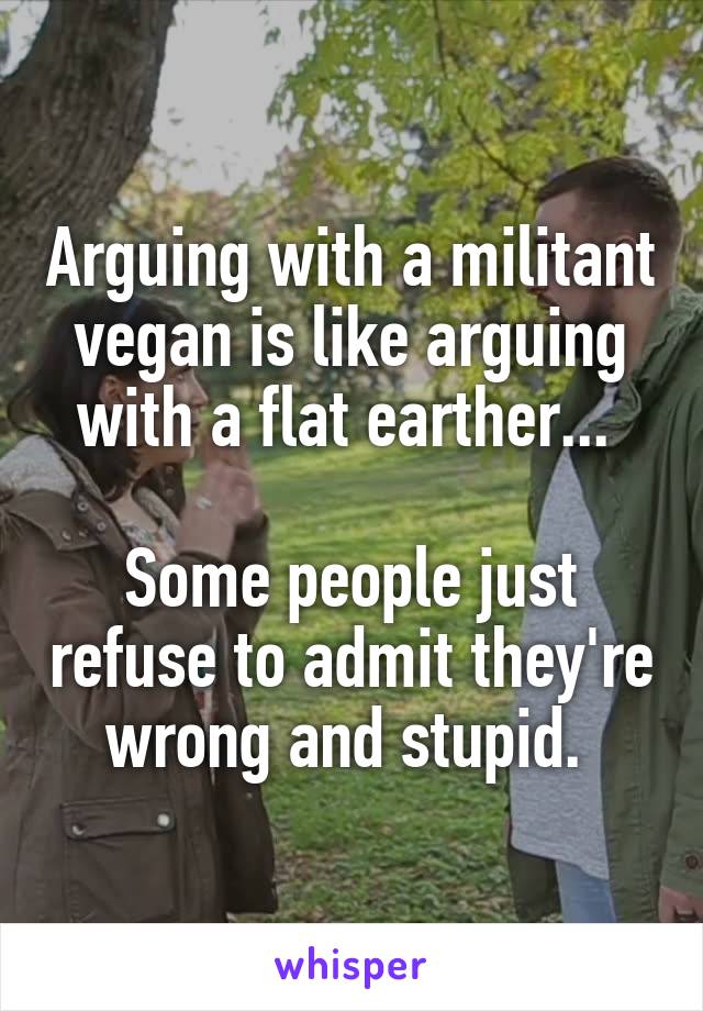 Arguing with a militant vegan is like arguing with a flat earther... 

Some people just refuse to admit they're wrong and stupid. 