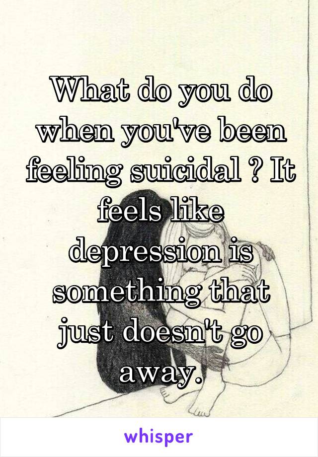 What do you do when you've been feeling suicidal ? It feels like depression is something that just doesn't go away.