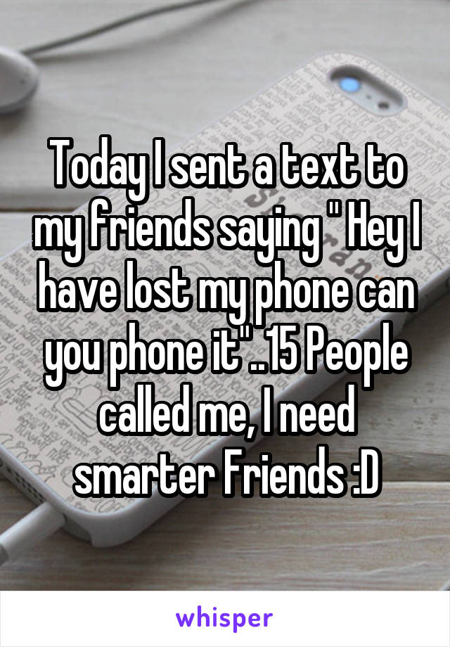 Today I sent a text to my friends saying " Hey I have lost my phone can you phone it"..15 People called me, I need smarter Friends :D