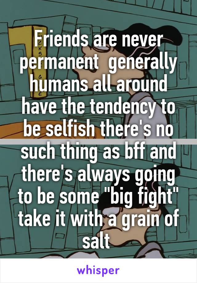 Friends are never permanent  generally humans all around have the tendency to be selfish there's no such thing as bff and there's always going to be some "big fight" take it with a grain of salt 