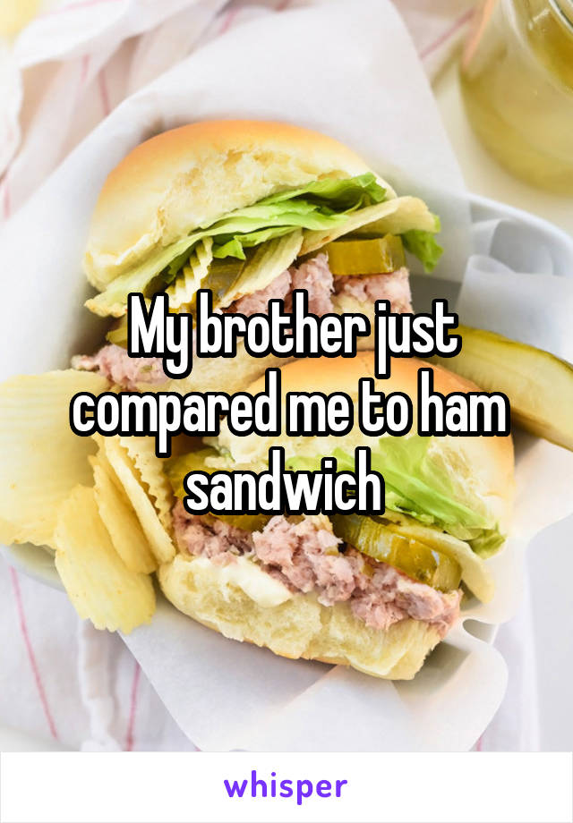  My brother just compared me to ham sandwich 
