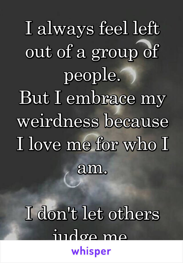 I always feel left out of a group of people.
But I embrace my weirdness because I love me for who I am.

I don't let others judge me.