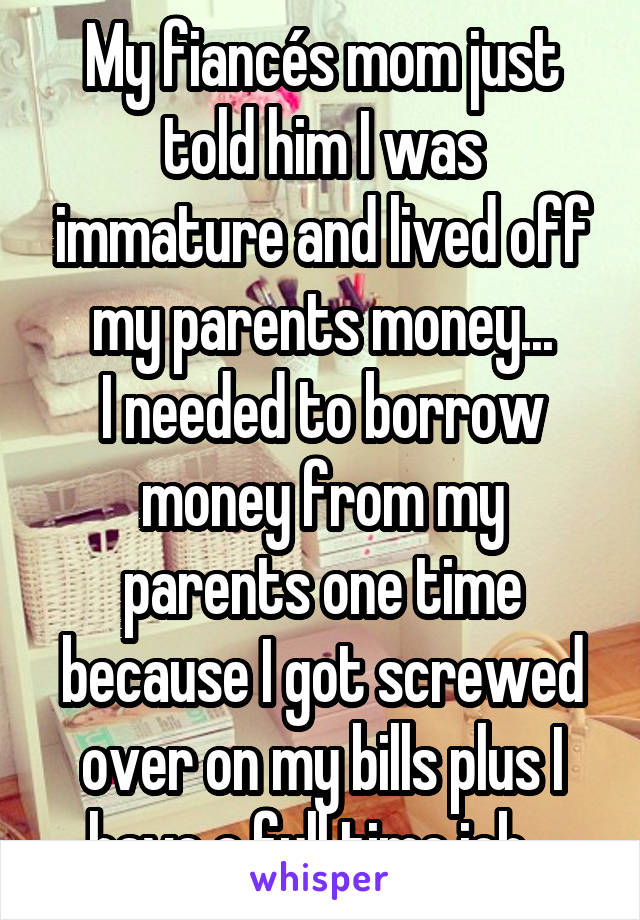 My fiancés mom just told him I was immature and lived off my parents money...
I needed to borrow money from my parents one time because I got screwed over on my bills plus I have a full time job...