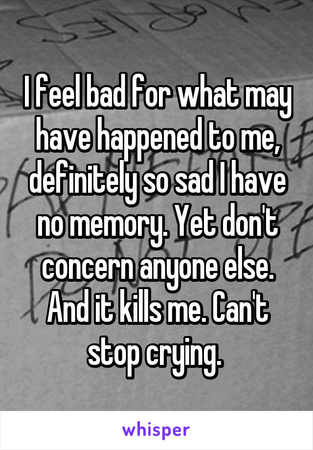 I feel bad for what may have happened to me, definitely so sad I have no memory. Yet don't concern anyone else. And it kills me. Can't stop crying. 