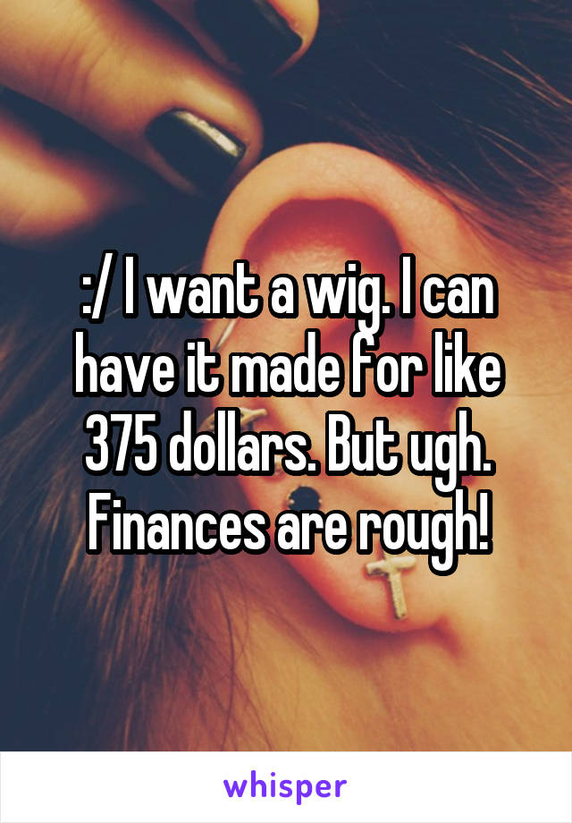 :/ I want a wig. I can have it made for like 375 dollars. But ugh. Finances are rough!
