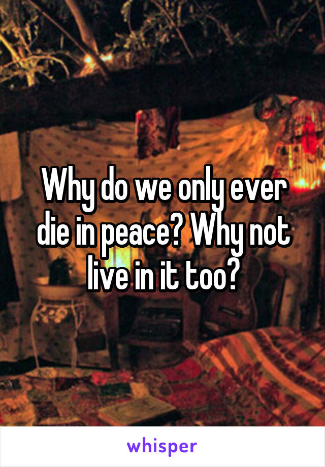 Why do we only ever die in peace? Why not live in it too?