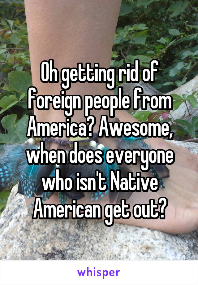 Oh getting rid of foreign people from America? Awesome, when does everyone who isn't Native American get out?