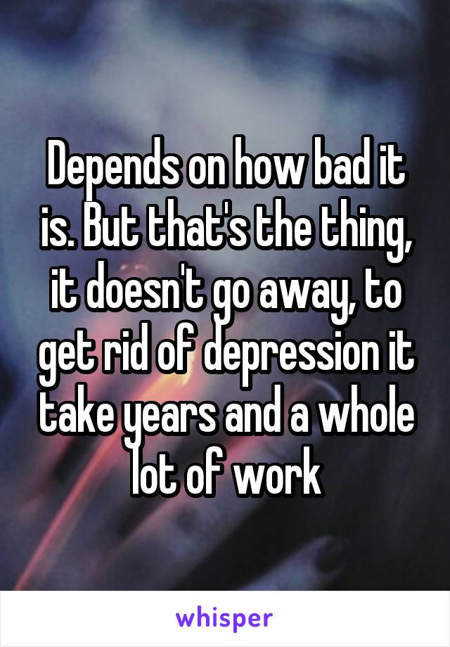 Depends on how bad it is. But that's the thing, it doesn't go away, to get rid of depression it take years and a whole lot of work