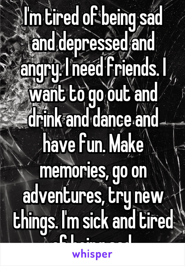 I'm tired of being sad and depressed and angry. I need friends. I want to go out and drink and dance and have fun. Make memories, go on adventures, try new things. I'm sick and tired of being sad.