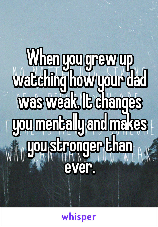 When you grew up watching how your dad was weak. It changes you mentally and makes you stronger than ever.