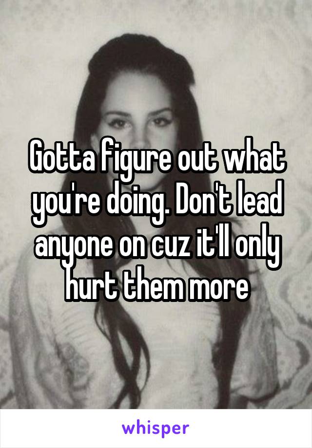 Gotta figure out what you're doing. Don't lead anyone on cuz it'll only hurt them more