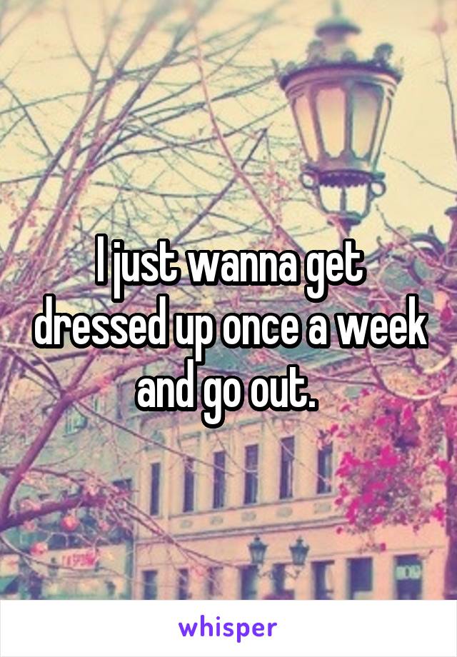 I just wanna get dressed up once a week and go out. 